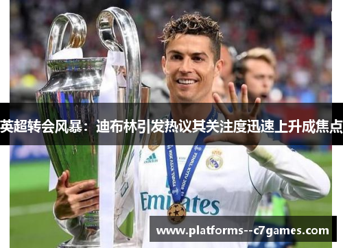 英超转会风暴:迪布林引发热议其关注度迅速上升成焦点 英超转会风暴:迪布林引发热议其关注度迅速上升成焦点