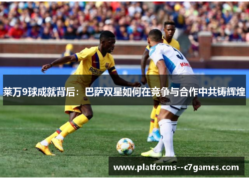 莱万9球成就背后:巴萨双星如何在竞争与合作中共铸辉煌 莱万9球成就背后:巴萨双星如何在竞争与合作中共铸辉煌