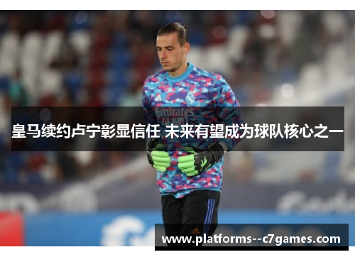皇马续约卢宁彰显信任 未来有望成为球队核心之一 皇马续约卢宁彰显信任 未来有望成为球队核心之一