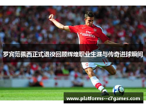 罗宾范佩西正式退役回顾辉煌职业生涯与传奇进球瞬间